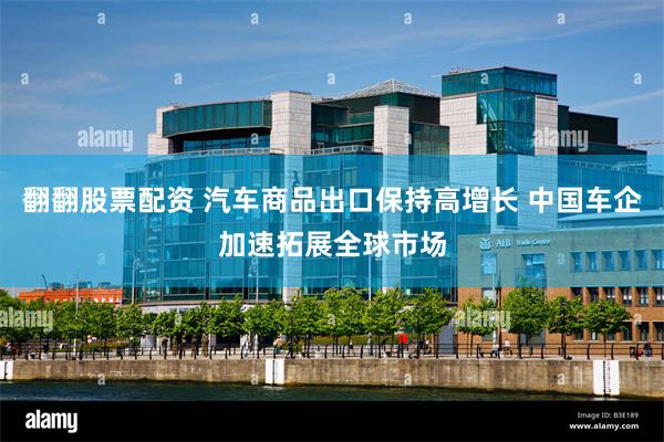 翻翻股票配资 汽车商品出口保持高增长 中国车企加速拓展全球市场
