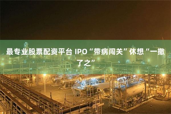 最专业股票配资平台 IPO“带病闯关”休想“一撤了之”