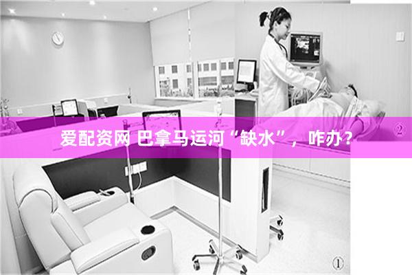 爱配资网 巴拿马运河“缺水”，咋办？