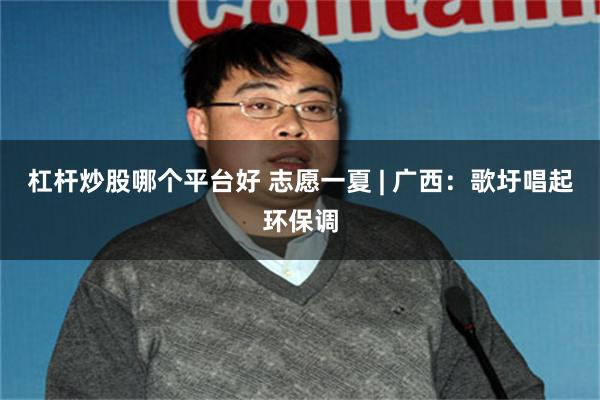 杠杆炒股哪个平台好 志愿一夏 | 广西：歌圩唱起环保调