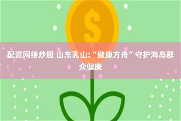 配资网络炒股 山东乳山:“健康方舟”守护海岛群众健康