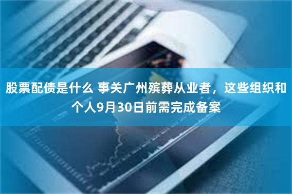 股票配债是什么 事关广州殡葬从业者，这些组织和个人9月30日前需完成备案
