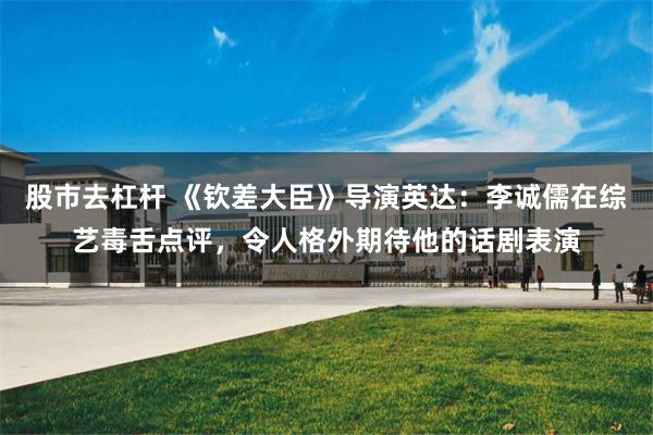 股市去杠杆 《钦差大臣》导演英达：李诚儒在综艺毒舌点评，令人格外期待他的话剧表演