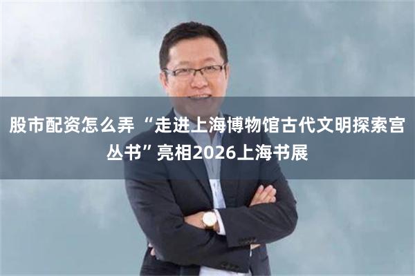 股市配资怎么弄 “走进上海博物馆古代文明探索宫丛书”亮相2026上海书展