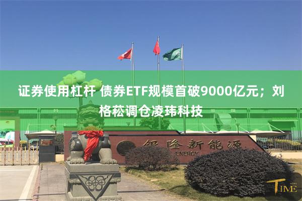 证券使用杠杆 债券ETF规模首破9000亿元；刘格菘调仓凌玮科技