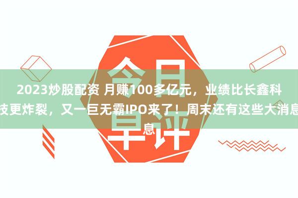 2023炒股配资 月赚100多亿元，业绩比长鑫科技更炸裂，又一巨无霸IPO来了！周末还有这些大消息