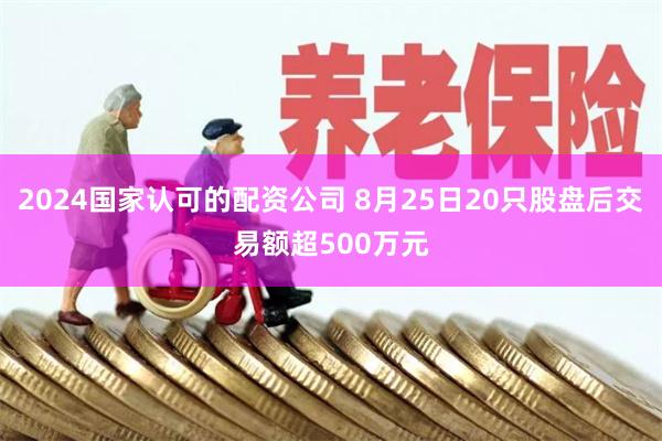 2024国家认可的配资公司 8月25日20只股盘后交易额超500万元