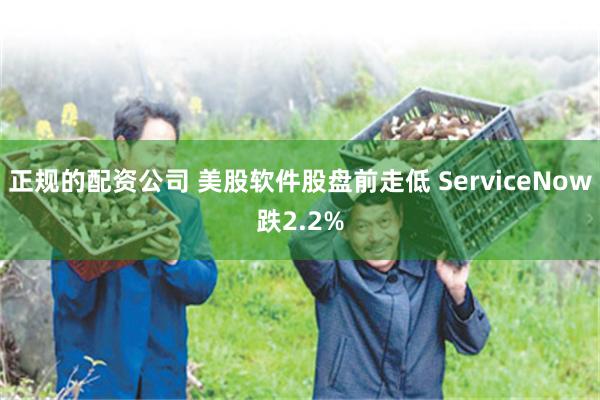 正规的配资公司 美股软件股盘前走低 ServiceNow跌2.2%