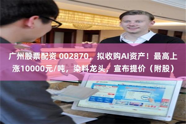 广州股票配资 002870,拟收购AI资产!最高上涨10000元/吨,染料龙头,宣布提价(附股)
