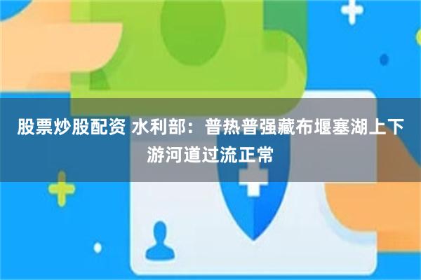 股票炒股配资 水利部：普热普强藏布堰塞湖上下游河道过流正常