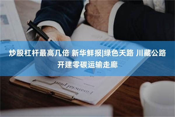 炒股杠杆最高几倍 新华鲜报|绿色天路 川藏公路开建零碳运输走廊