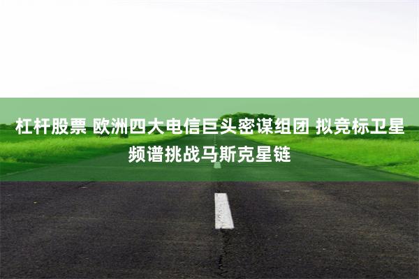 杠杆股票 欧洲四大电信巨头密谋组团 拟竞标卫星频谱挑战马斯克星链
