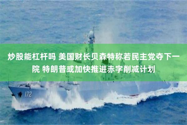 炒股能杠杆吗 美国财长贝森特称若民主党夺下一院 特朗普或加快推进赤字削减计划