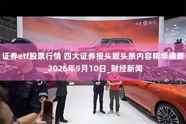 证券etf股票行情 四大证券报头版头条内容精华摘要_2026年9月10日_财经新闻