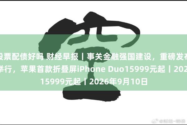 股票配债好吗 财经早报丨事关金融强国建设,重磅发布会今天下午举行,苹果首款折叠屏iPhone Duo15999元起丨2026年9月10日