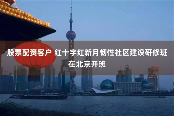 股票配资客户 红十字红新月韧性社区建设研修班在北京开班