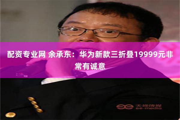 配资专业网 余承东：华为新款三折叠19999元非常有诚意