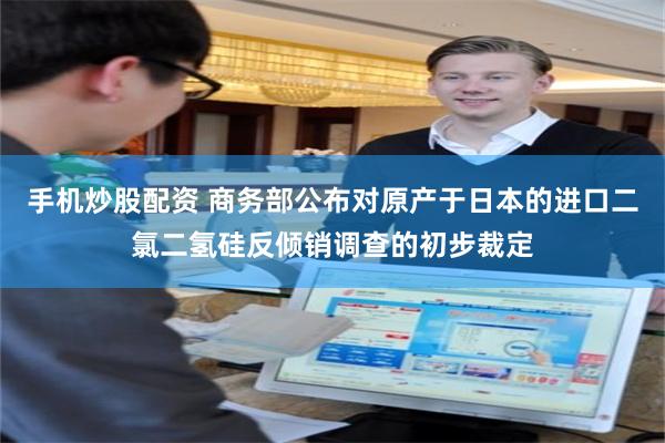 手机炒股配资 商务部公布对原产于日本的进口二氯二氢硅反倾销调查的初步裁定