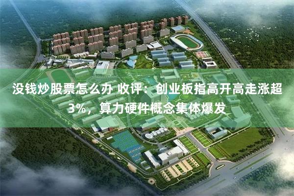 没钱炒股票怎么办 收评:创业板指高开高走涨超3%,算力硬件概念集体爆发