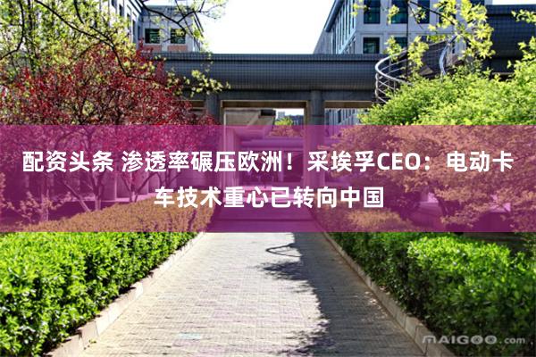 配资头条 渗透率碾压欧洲！采埃孚CEO：电动卡车技术重心已转向中国