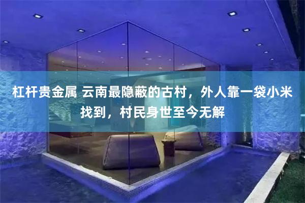 杠杆贵金属 云南最隐蔽的古村，外人靠一袋小米找到，村民身世至今无解