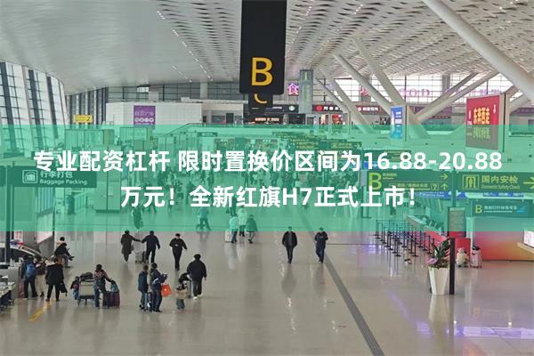 专业配资杠杆 限时置换价区间为16.88-20.88万元！全新红旗H7正式上市！
