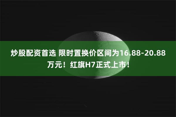 炒股配资首选 限时置换价区间为16.88-20.88万元!红旗H7正式上市!