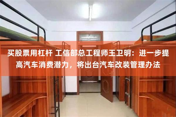 买股票用杠杆 工信部总工程师王卫明：进一步提高汽车消费潜力，将出台汽车改装管理办法