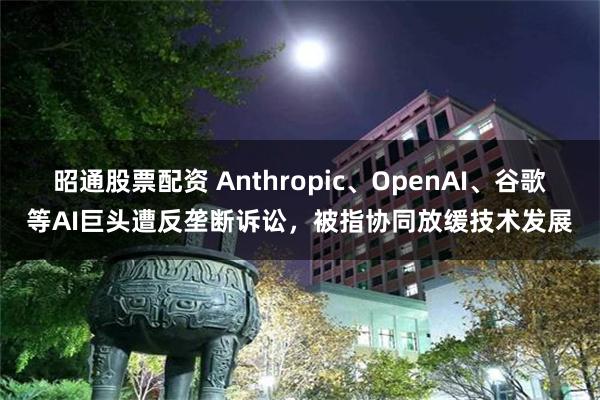 昭通股票配资 Anthropic、OpenAI、谷歌等AI巨头遭反垄断诉讼，被指协同放缓技术发展