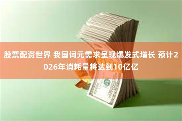 股票配资世界 我国词元需求呈现爆发式增长 预计2026年消耗量将达到10亿亿