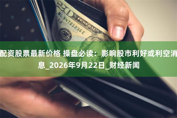 配资股票最新价格 操盘必读：影响股市利好或利空消息_2026年9月22日_财经新闻