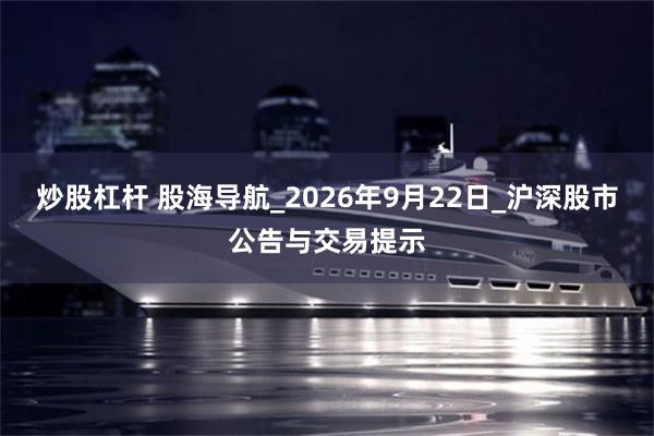 炒股杠杆 股海导航_2026年9月22日_沪深股市公告与交易提示