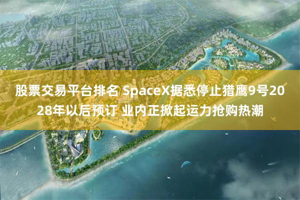 股票交易平台排名 SpaceX据悉停止猎鹰9号2028年以后预订 业内正掀起运力抢购热潮