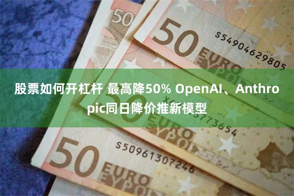 股票如何开杠杆 最高降50% OpenAI、Anthropic同日降价推新模型