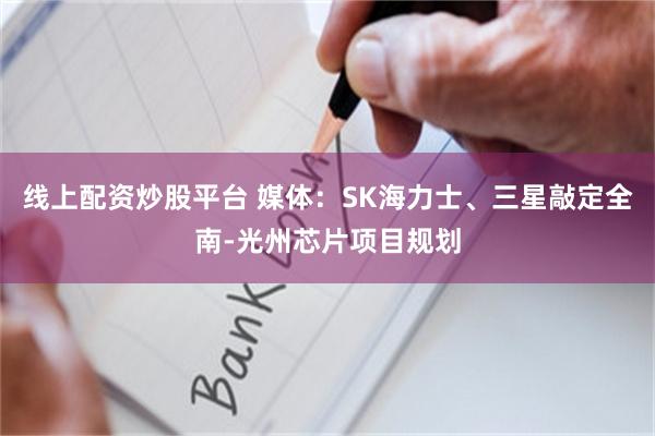 线上配资炒股平台 媒体：SK海力士、三星敲定全南-光州芯片项目规划