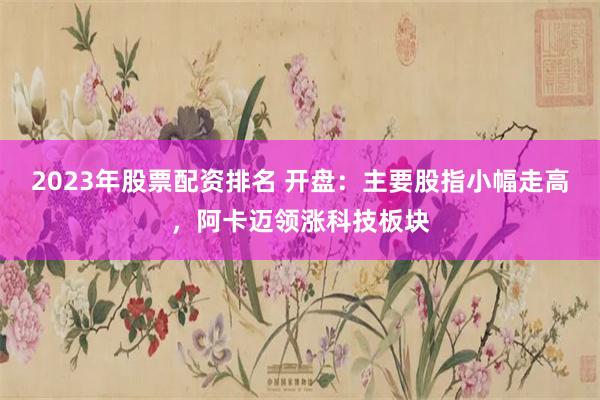 2023年股票配资排名 开盘：主要股指小幅走高，阿卡迈领涨科技板块