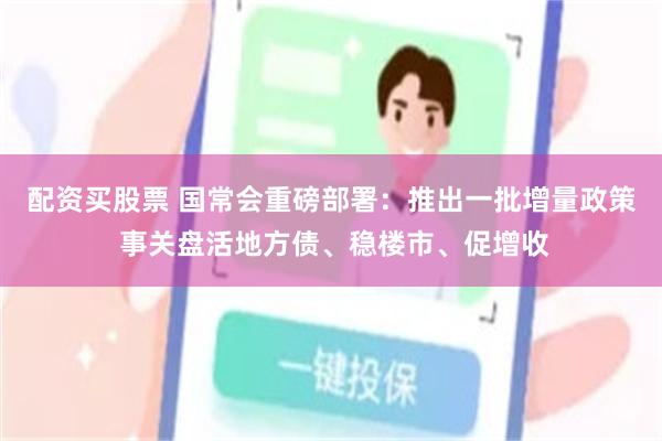 配资买股票 国常会重磅部署:推出一批增量政策 事关盘活地方债、稳楼市、促增收