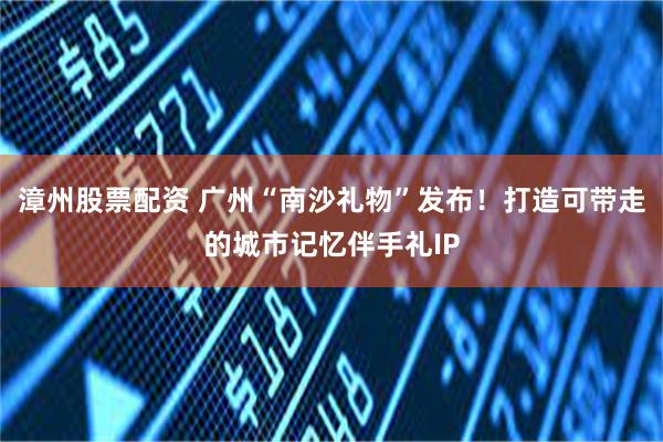 漳州股票配资 广州“南沙礼物”发布！打造可带走的城市记忆伴手礼IP