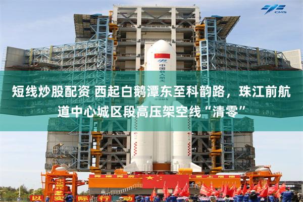 短线炒股配资 西起白鹅潭东至科韵路，珠江前航道中心城区段高压架空线“清零”