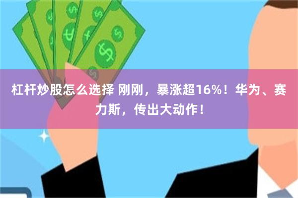 杠杆炒股怎么选择 刚刚，暴涨超16%！华为、赛力斯，传出大动作！