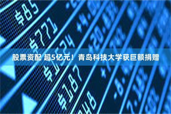 股票资配 超5亿元！青岛科技大学获巨额捐赠