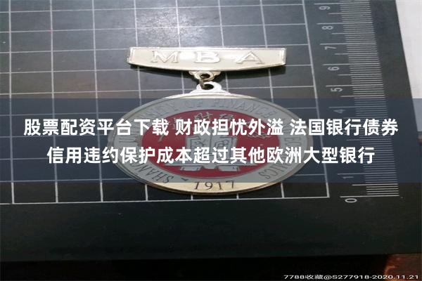股票配资平台下载 财政担忧外溢 法国银行债券信用违约保护成本超过其他欧洲大型银行