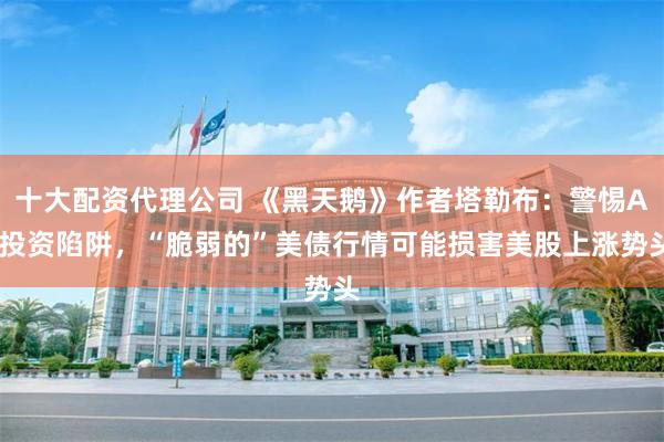 十大配资代理公司 《黑天鹅》作者塔勒布:警惕AI投资陷阱,“脆弱的”美债行情可能损害美股上涨势头