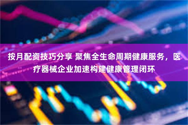 按月配资技巧分享 聚焦全生命周期健康服务，医疗器械企业加速构建健康管理闭环