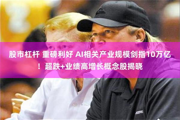 股市杠杆 重磅利好 AI相关产业规模剑指10万亿！超跌+业绩高增长概念股揭晓