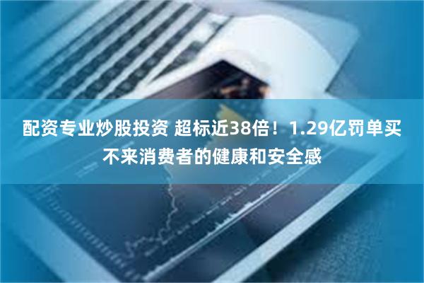 配资专业炒股投资 超标近38倍!1.29亿罚单买不来消费者的健康和安全感