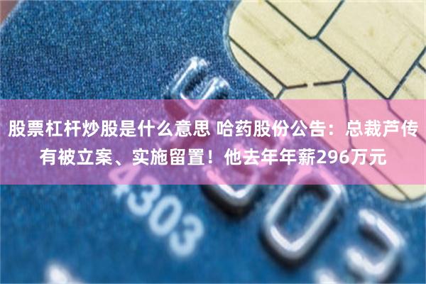 股票杠杆炒股是什么意思 哈药股份公告：总裁芦传有被立案、实施留置！他去年年薪296万元