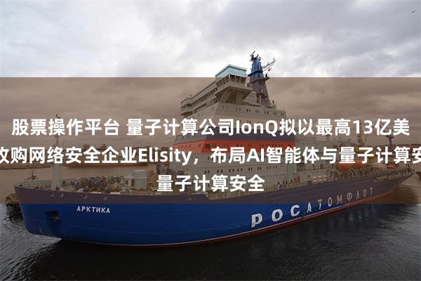 股票操作平台 量子计算公司IonQ拟以最高13亿美元收购网络安全企业Elisity，布局AI智能体与量子计算安全