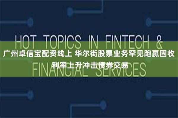广州卓信宝配资线上 华尔街股票业务罕见跑赢固收 利率上升冲击债券交易