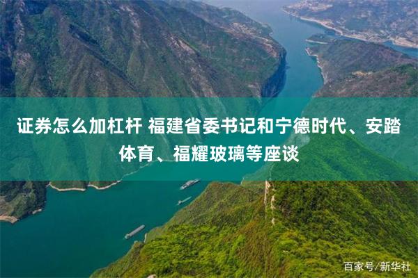 证券怎么加杠杆 福建省委书记和宁德时代、安踏体育、福耀玻璃等座谈